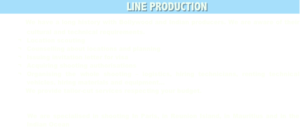                                                        LINE PRODUCTION
  We have a long history with Bollywood and Indian producers. We are aware of their cultural and technical requirements. 
¬	Location scouting
¬	Counselling about locations and planning
¬	Issuing invitation letter for visa
¬	Acquiring shooting authorisations
¬	Organising the whole shooting – logistics, hiring technicians, renting technical vehicles, hiring materials and equipment…
    We provide tailor-cut services respecting your budget.


   We are specialised in shooting In Paris, in Reunion Island, in Mauritius and in the Indian Ocean
